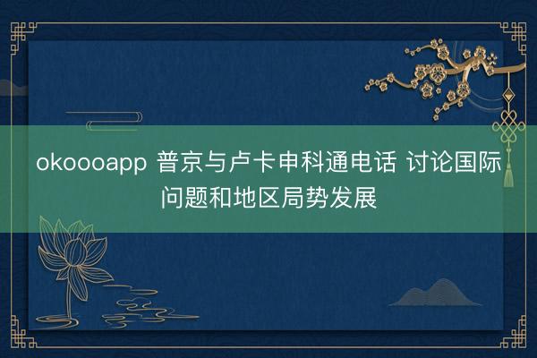 okoooapp 普京与卢卡申科通电话 讨论国际问题和地区局势发展