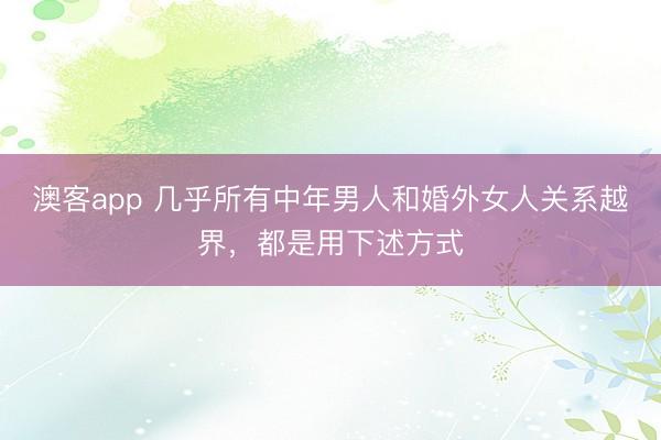 澳客app 几乎所有中年男人和婚外女人关系越界，都是用下述方式