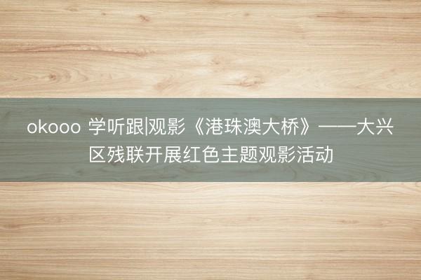 okooo 学听跟|观影《港珠澳大桥》——大兴区残联开展红色主题观影活动
