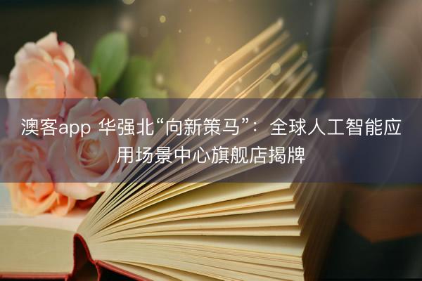澳客app 华强北“向新策马”：全球人工智能应用场景中心旗舰店揭牌