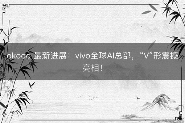 okooo 最新进展:vivo全球AI总部,“V”形震撼亮相!