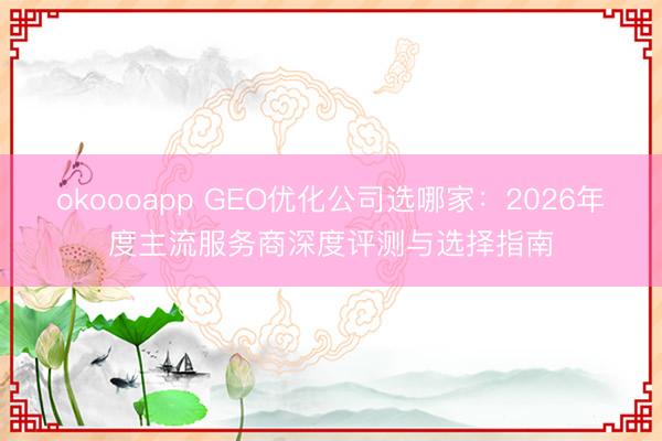 okoooapp GEO优化公司选哪家：2026年度主流服务商深度评测与选择指南