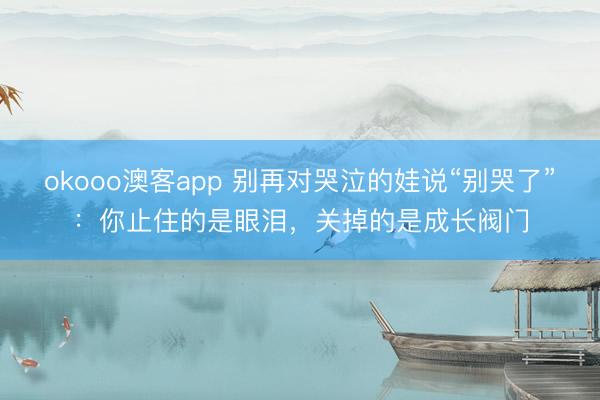 okooo澳客app 别再对哭泣的娃说“别哭了”：你止住的是眼泪，关掉的是成长阀门