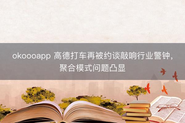 okoooapp 高德打车再被约谈敲响行业警钟，聚合模式问题凸显