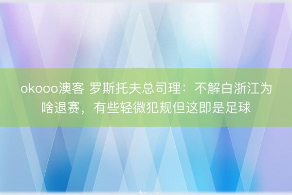 okooo澳客 罗斯托夫总司理：不解白浙江为啥退赛，有些轻微犯规但这即是足球