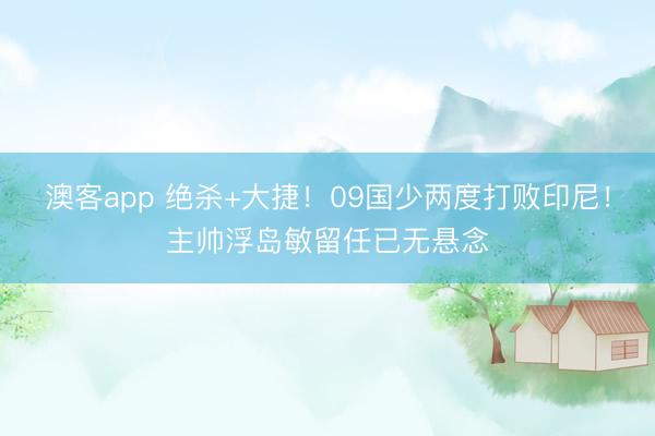 澳客app 绝杀+大捷！09国少两度打败印尼！主帅浮岛敏留任已无悬念