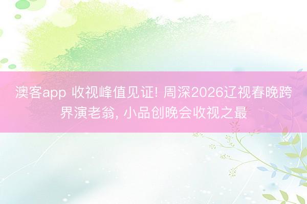 澳客app 收视峰值见证! 周深2026辽视春晚跨界演老翁, 小品创晚会收视之最
