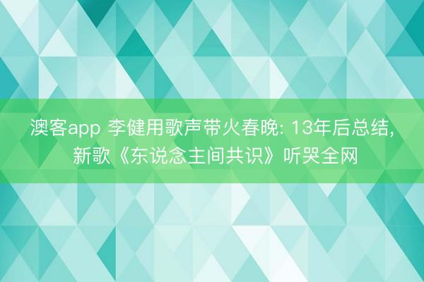 澳客app 李健用歌声带火春晚: 13年后总结， 新歌《东说念主间共识》听哭全网