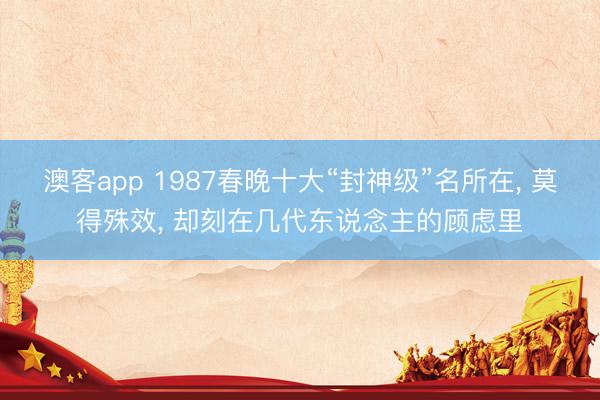 澳客app 1987春晚十大“封神级”名所在， 莫得殊效， 却刻在几代东说念主的顾虑里
