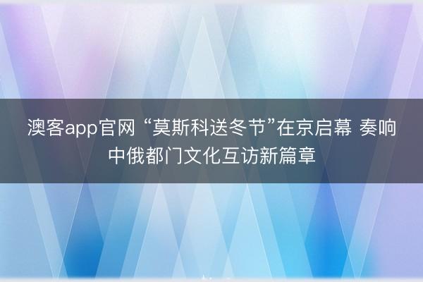 澳客app官网 “莫斯科送冬节”在京启幕 奏响中俄都门文化互访新篇章
