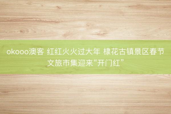 okooo澳客 红红火火过大年 棣花古镇景区春节文旅市集迎来“开门红”