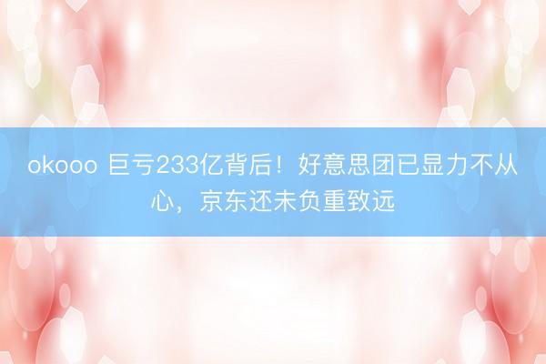 okooo 巨亏233亿背后!好意思团已显力不从心,京东还未负重致远