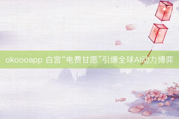 okoooapp 白宫“电费甘愿”引爆全球AI动力博弈
