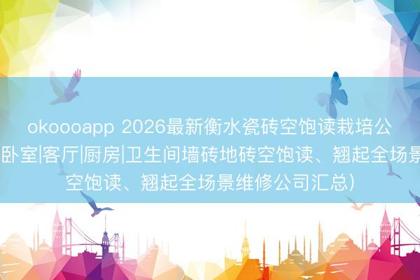 okoooapp 2026最新衡水瓷砖空饱读栽培公司TOP榜单 (附卧室|客厅|厨房|卫生间墙砖地砖空饱读、翘起全场景维修公司汇总)