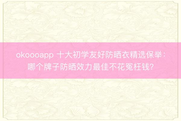 okoooapp 十大初学友好防晒衣精选保举:哪个牌子防晒效力最佳不花冤枉钱?