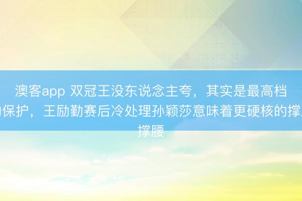 澳客app 双冠王没东说念主夸，其实是最高档的保护，王励勤赛后冷处理孙颖莎意味着更硬核的撑腰