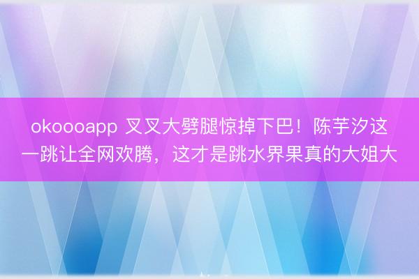 okoooapp 叉叉大劈腿惊掉下巴！陈芋汐这一跳让全网欢腾，这才是跳水界果真的大姐大
