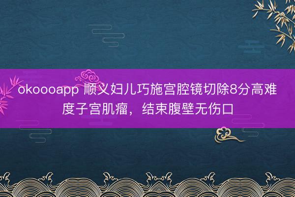 okoooapp 顺义妇儿巧施宫腔镜切除8分高难度子宫肌瘤，结束腹壁无伤口