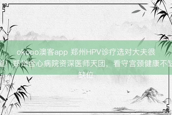 okooo澳客app 郑州HPV诊疗选对大夫很要道！郑州合心病院资深医师天团，看守宫颈健康不缺位