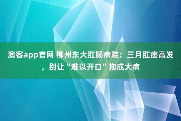 澳客app官网 柳州东大肛肠病院：三月肛瘘高发，<a href=
