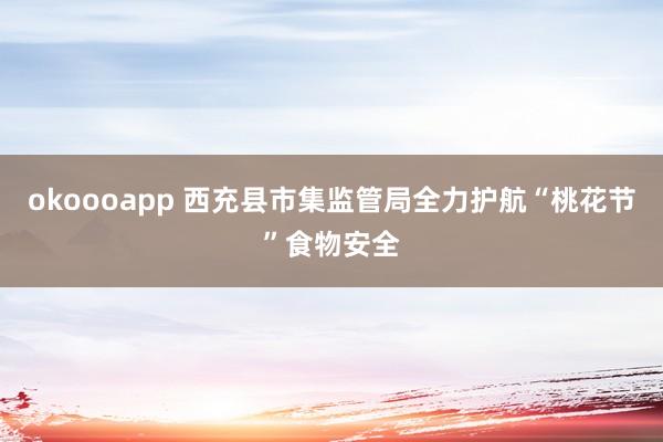 okoooapp 西充县市集监管局全力护航“桃花节”食物安全