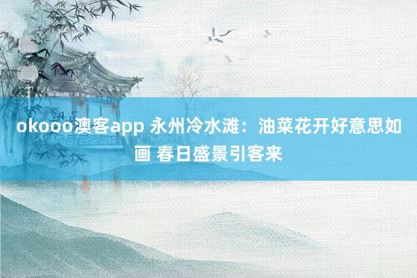 okooo澳客app 永州冷水滩：油菜花开好意思如画 春日盛景引客来