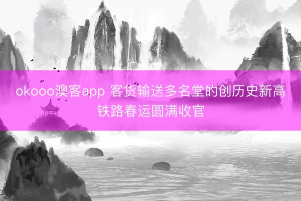 okooo澳客app 客货输送多名堂的创历史新高铁路春运圆满收官