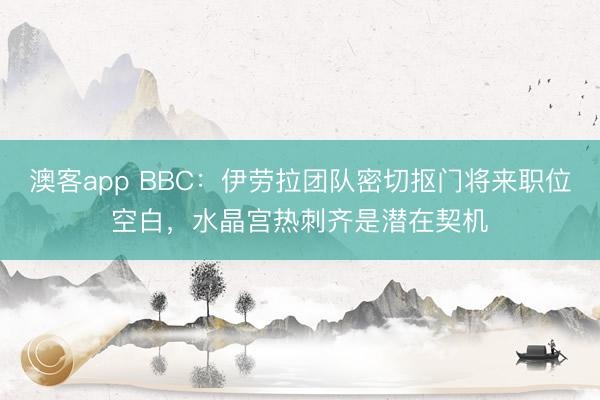 澳客app BBC：伊劳拉团队密切抠门将来职位空白，水晶宫热刺齐是潜在契机