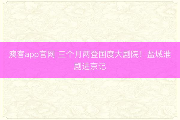 澳客app官网 三个月两登国度大剧院！盐城淮剧进京记