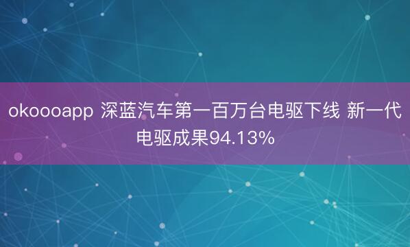 okoooapp 深蓝汽车第一百万台电驱下线 新一代电驱成果94.13%