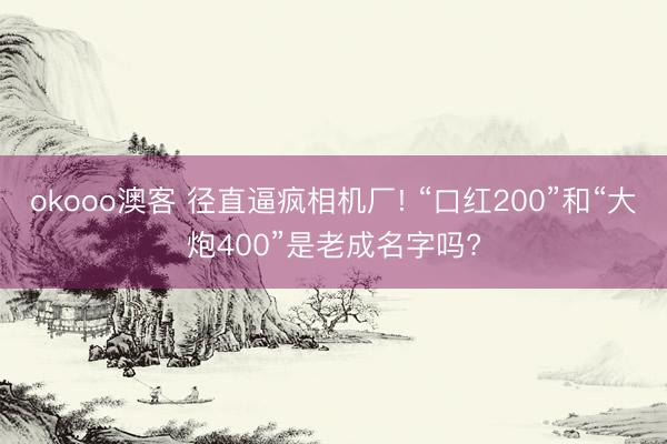 okooo澳客 径直逼疯相机厂! “口红200”和“大炮400”是老成名字吗?