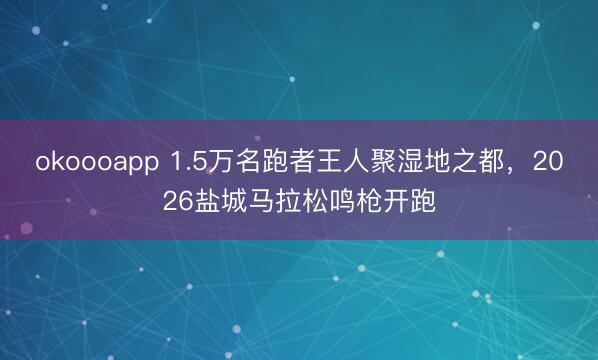 okoooapp 1.5万名跑者王人聚湿地之都，2026盐城马拉松鸣枪开跑
