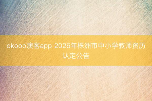 okooo澳客app 2026年株洲市中小学教师资历认定公告