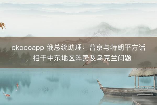 okoooapp 俄总统助理:普京与特朗平方话,相干中东地区阵势及乌克兰问题