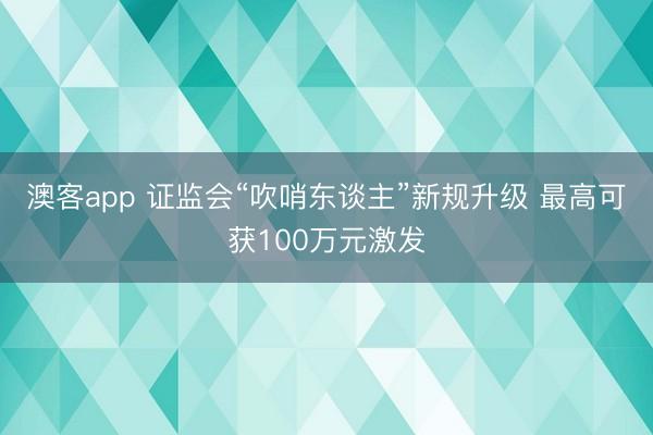 澳客app 证监会“吹哨东谈主”新规升级 最高可获100万元激发