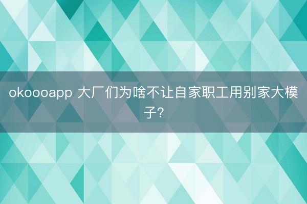 okoooapp 大厂们为啥不让自家职工用别家大模子？