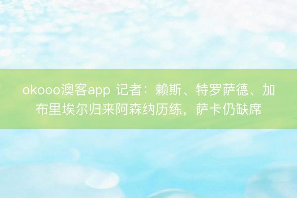 okooo澳客app 记者:赖斯、特罗萨德、加布里埃尔归来阿森纳历练,萨卡仍缺席