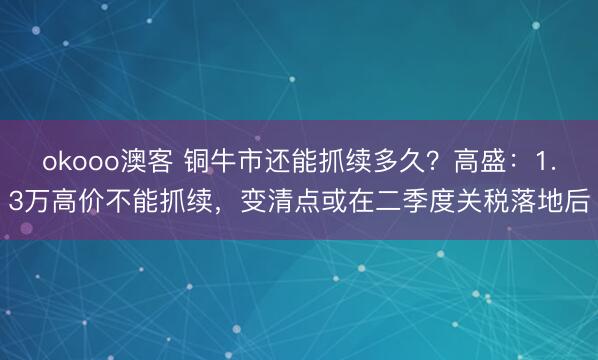 okooo澳客 铜牛市还能抓续多久？高盛：1.3万高价不能抓续，变清点或在二季度关税落地后