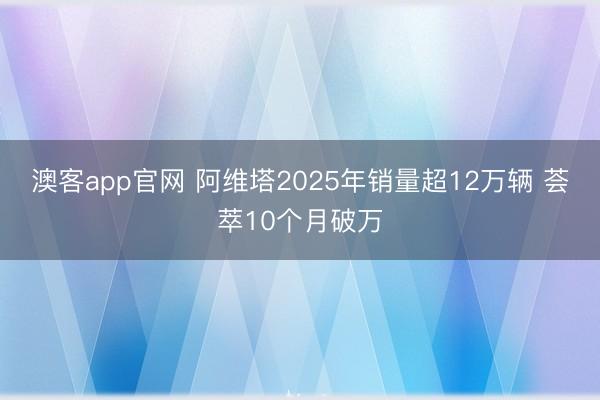 澳客app官网 阿维塔2025年销量超12万辆 荟萃10个月破万