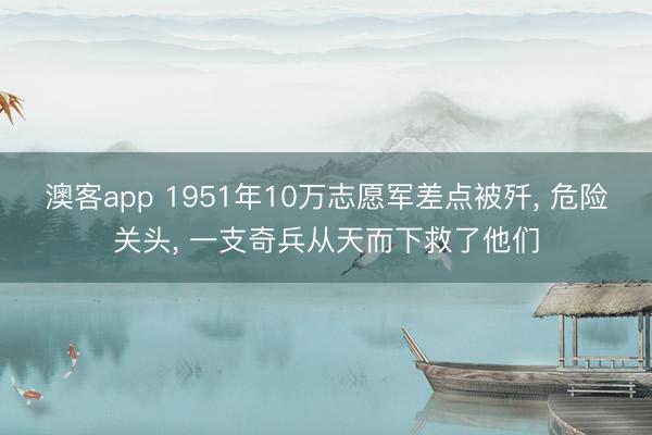 澳客app 1951年10万志愿军差点被歼， 危险关头， 一支奇兵从天而下救了他们