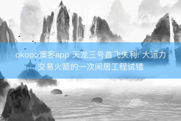 okooo澳客app 天龙三号首飞失利: 大运力交易火箭的一次闲居工程试错