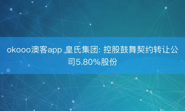 okooo澳客app 皇氏集团: 控股鼓舞契约转让公司5.80%股份