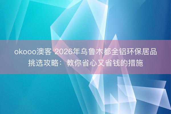 okooo澳客 2026年乌鲁木都全铝环保居品挑选攻略：教你省心又省钱的措施