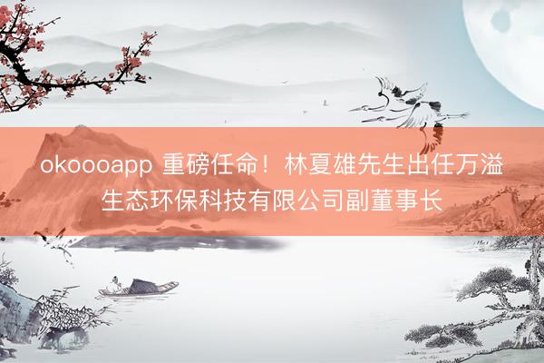 okoooapp 重磅任命！林夏雄先生出任万溢生态环保科技有限公司副董事长