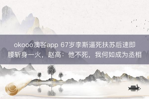 okooo澳客app 67岁李斯逼死扶苏后速即腰斩身一火,赵高:他不死,我何如成为丞相