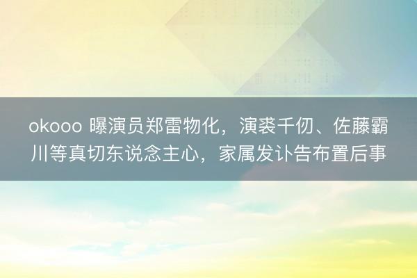 okooo 曝演员郑雷物化,演裘千仞、佐藤霸川等真切东说念主心,家属发讣告布置后事