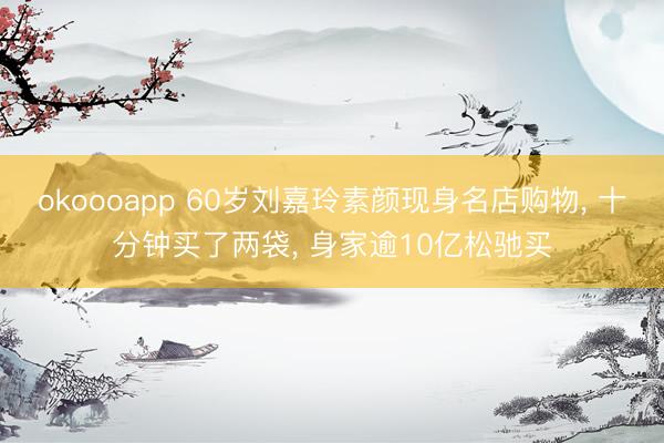 okoooapp 60岁刘嘉玲素颜现身名店购物, 十分钟买了两袋, 身家逾10亿松驰买
