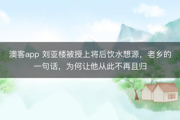 澳客app 刘亚楼被授上将后饮水想源,老乡的一句话,为何让他从此不再且归