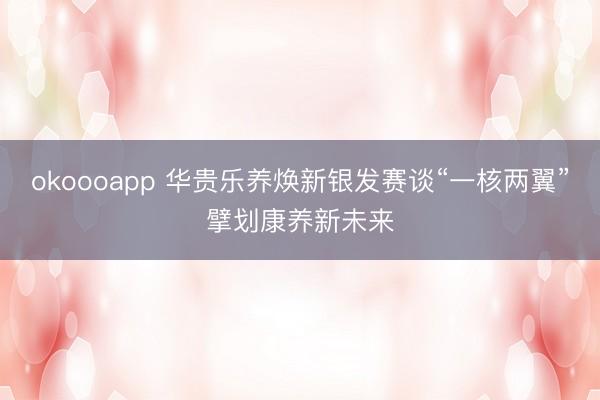 okoooapp 华贵乐养焕新银发赛谈“一核两翼”擘划康养新未来