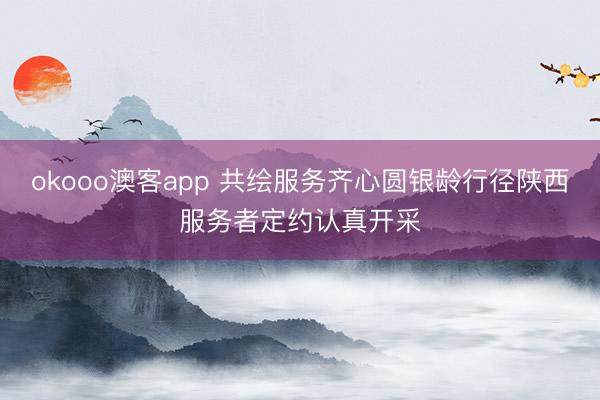 okooo澳客app 共绘服务齐心圆银龄行径陕西服务者定约认真开采